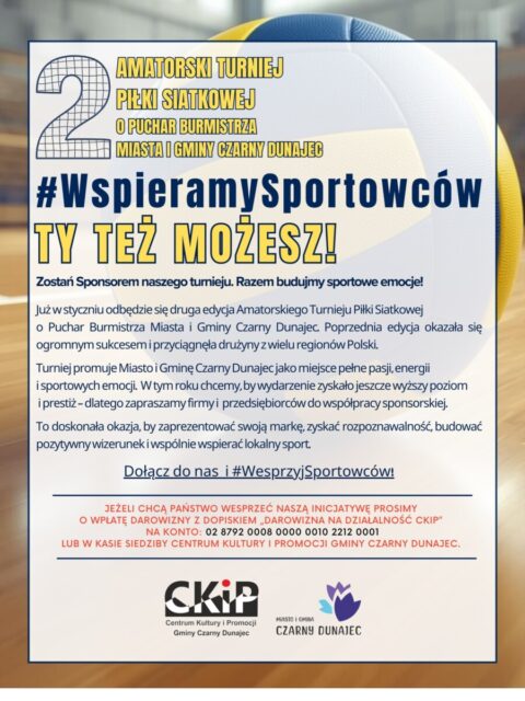 🏐 #WspieramySportowców – DOŁĄCZ DO NAS! 💪

Szanowni Państwo, już w styczniu rusza druga edycja Amatorskiego Turnieju Piłki Siatkowej o Puchar Burmistrza Miasta i Gminy Czarny Dunajec! 🏆
Poprzednia odsłona wydarzenia cieszyła się ogromnym zainteresowaniem i przyciągnęła drużyny z różnych zakątków Polski 🇵🇱. 
Turniej to nie tylko sportowa rywalizacja, ale także promocja Miasta i Gminy Czarny Dunajec jako miejsca pełnego pasji i sportowego ducha. W tym roku chcemy podnieść rangę wydarzenia – dlatego zapraszamy firmy i przedsiębiorców do współtworzenia go w roli sponsorów 🤝.

To wyjątkowa okazja, by zaprezentować swoją markę, zwiększyć jej rozpoznawalność 🌟 oraz budować pozytywny wizerunek firmy wspierającej rozwój sportowych inicjatyw. 

💚 Wsparcie na nasz turniej mogą Państwo przekazać poprzez darowiznę z dopiskiem „Darowizna na działalność CKiP”
na konto: 02 8792 0008 0000 0010 2212 0001 lub bezpośrednio w kasie Centrum Kultury i Promocji Gminy Czarny Dunajec 🏛️.

📞 W razie pytań lub chęci współpracy serdecznie zapraszamy do kontaktu pod numerem telefonu: 18 26 571 79.

#WspieramySportowców #CzarnyDunajec #Siatkówka